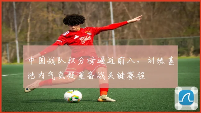 中国战队积分榜逼近前八,训练基地内气氛凝重备战关键赛程