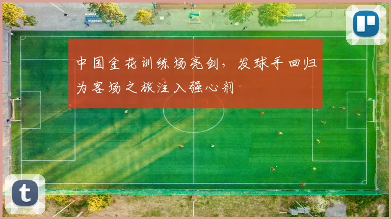 中国金花训练场亮剑，发球手回归为客场之旅注入强心剂
