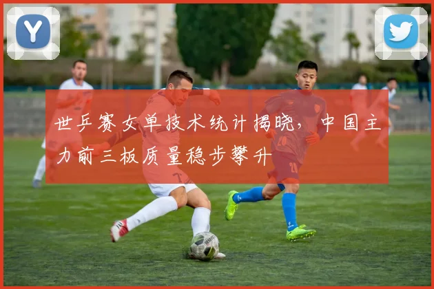 世乒赛女单技术统计揭晓,中国主力前三板质量稳步攀升