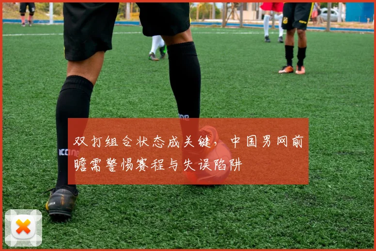 双打组合状态成关键,中国男网前瞻需警惕赛程与失误陷阱