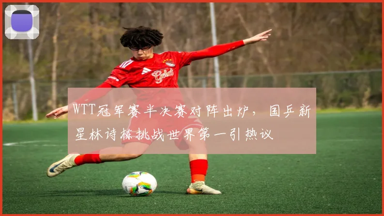 WTT冠军赛半决赛对阵出炉，国乒新星林诗栋挑战世界第一引热议