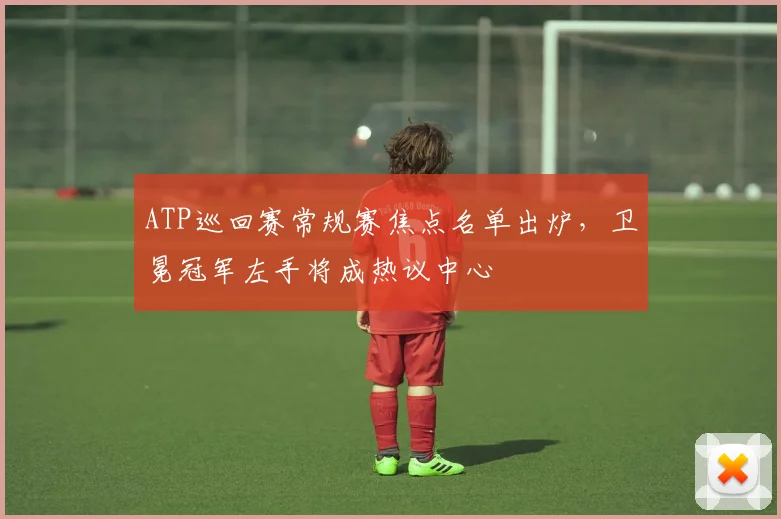 ATP巡回赛常规赛焦点名单出炉，卫冕冠军左手将成热议中心