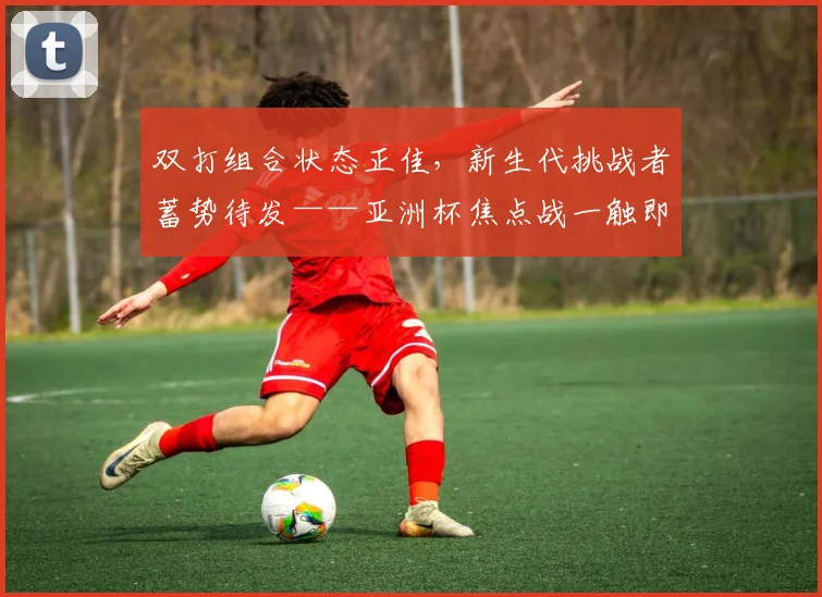 双打组合状态正佳,新生代挑战者蓄势待发——亚洲杯焦点战一触即发