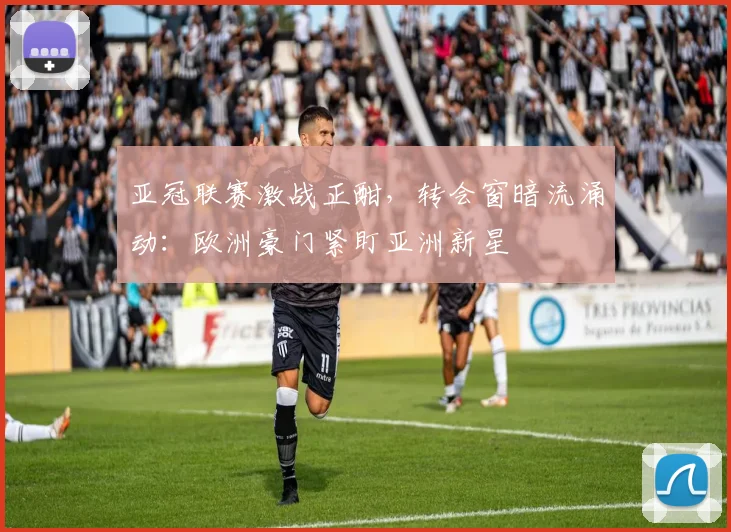 亚冠联赛激战正酣,转会窗暗流涌动:欧洲豪门紧盯亚洲新星