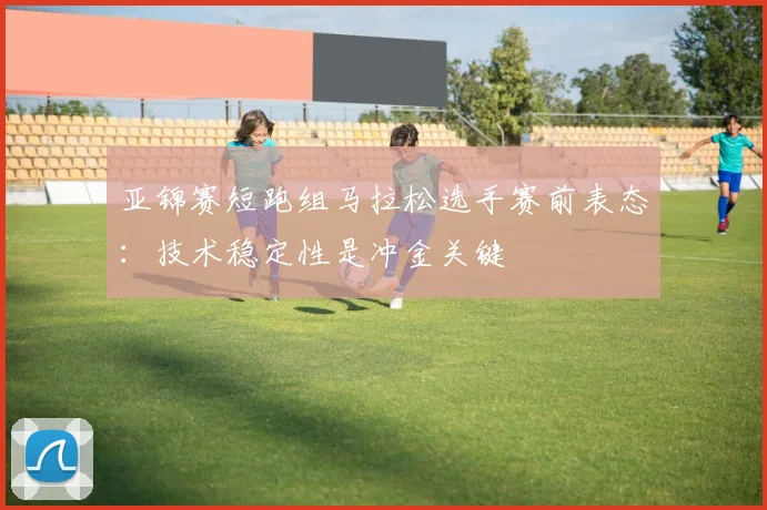 亚锦赛短跑组马拉松选手赛前表态:技术稳定性是冲金关键