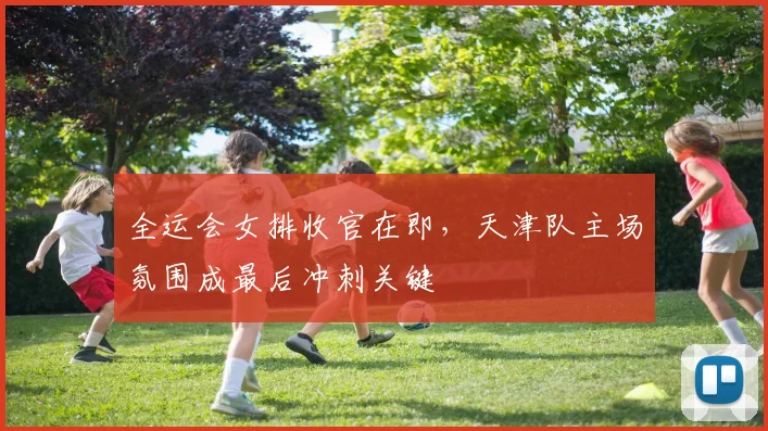 全运会女排收官在即，天津队主场氛围成最后冲刺关键