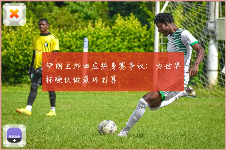 伊朗主帅回应热身赛争议:为世界杯硬仗做最坏打算