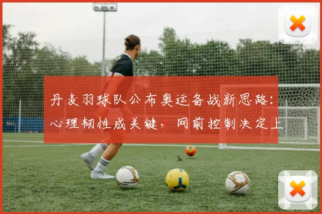 丹麦羽球队公布奥运备战新思路:心理韧性成关键,网前控制决定上限