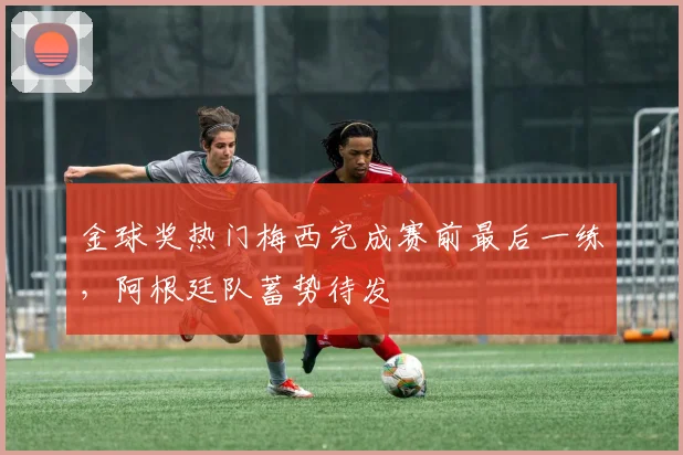 金球奖热门梅西完成赛前最后一练，阿根廷队蓄势待发