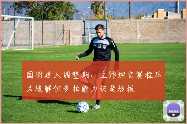 国羽进入调整期,主帅坦言赛程压力缓解但多拍能力仍是短板