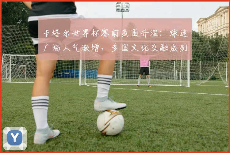 卡塔尔世界杯赛前氛围升温:球迷广场人气激增,多国文化交融成别样风景