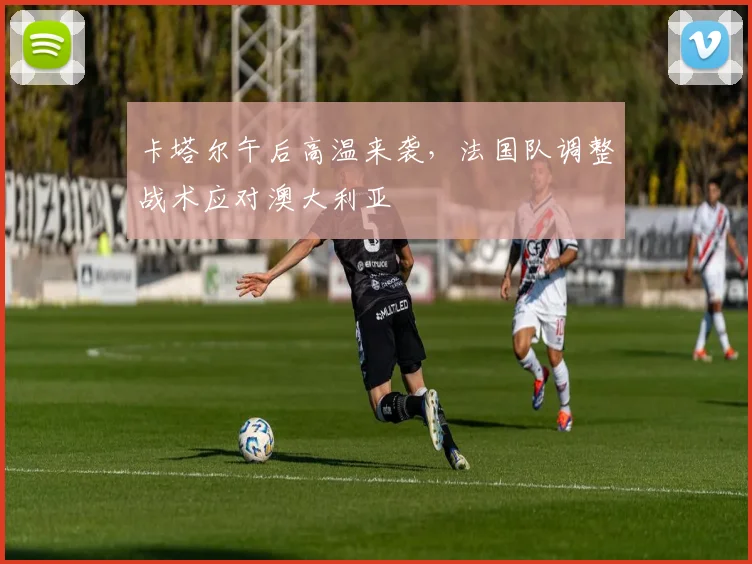 卡塔尔午后高温来袭,法国队调整战术应对澳大利亚