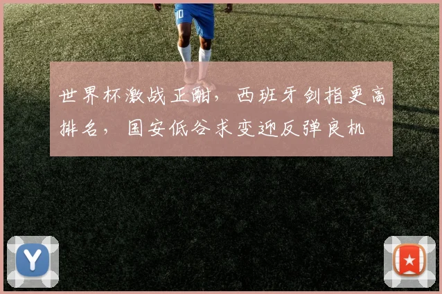 世界杯激战正酣，西班牙剑指更高排名，国安低谷求变迎反弹良机