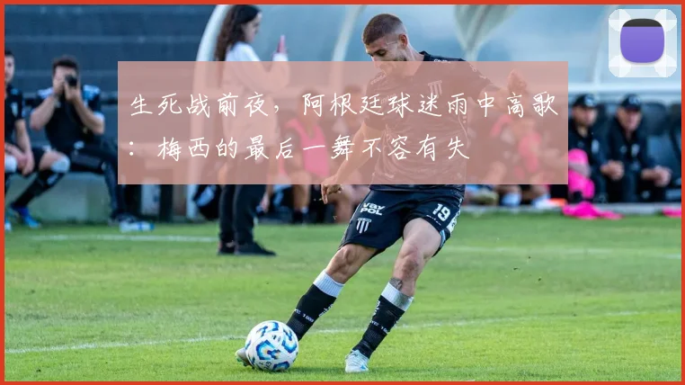 生死战前夜,阿根廷球迷雨中高歌:梅西的最后一舞不容有失