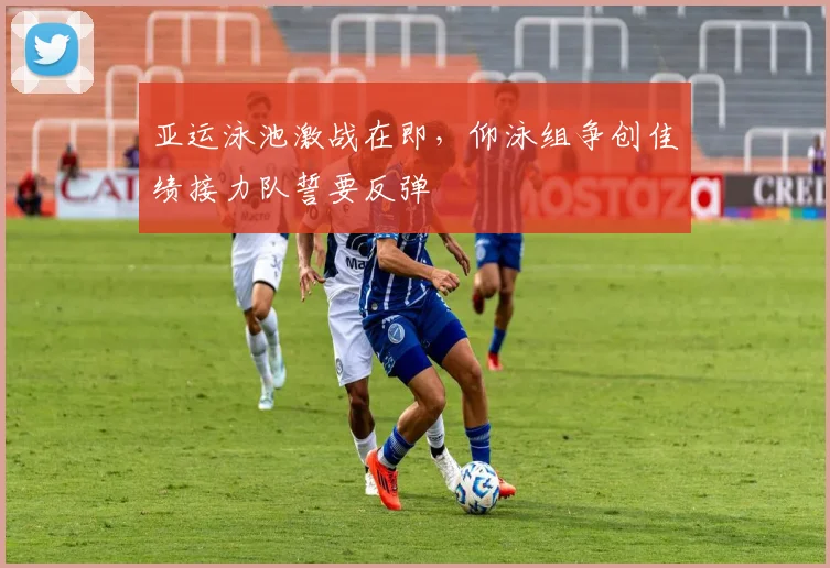 亚运泳池激战在即,仰泳组争创佳绩接力队誓要反弹
