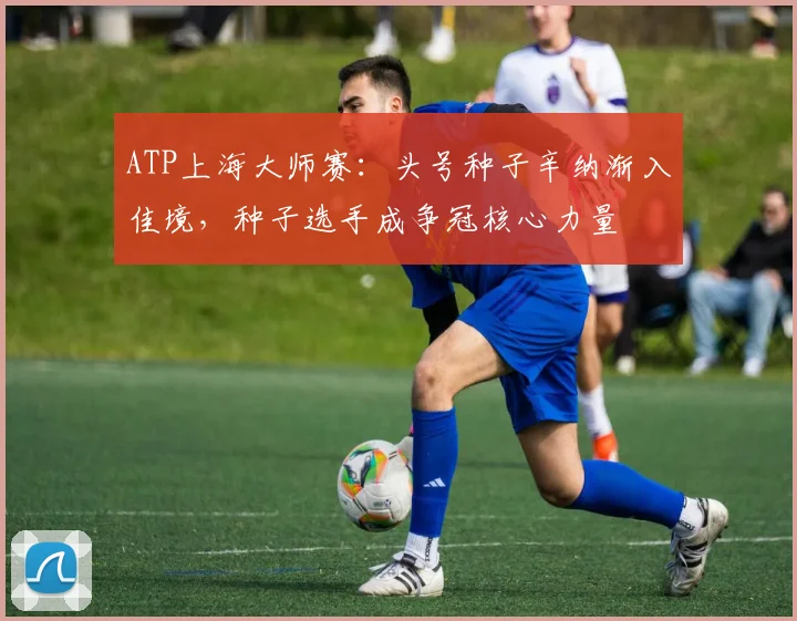 ATP上海大师赛:头号种子辛纳渐入佳境,种子选手成争冠核心力量
