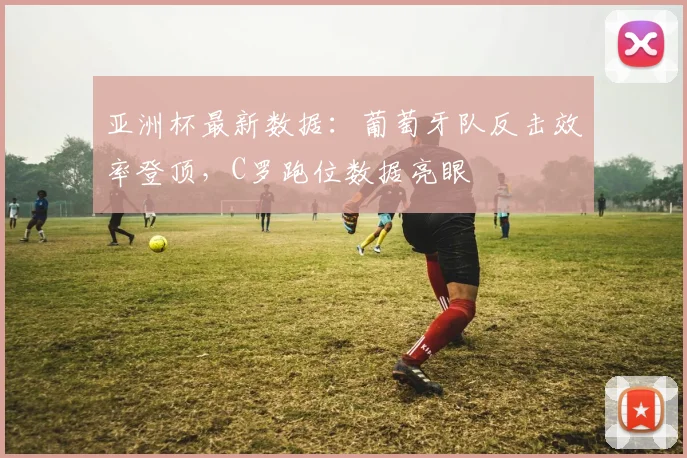 亚洲杯最新数据：葡萄牙队反击效率登顶，C罗跑位数据亮眼