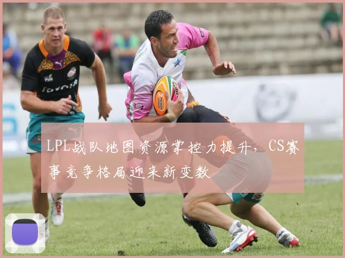 LPL战队地图资源掌控力提升，CS赛事竞争格局迎来新变数
