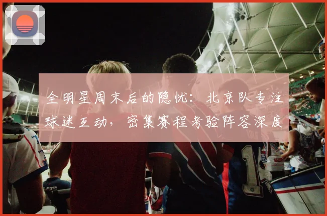 全明星周末后的隐忧:北京队专注球迷互动,密集赛程考验阵容深度