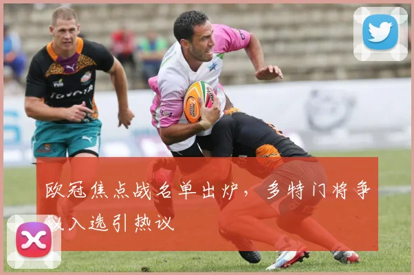 欧冠焦点战名单出炉,多特门将争议入选引热议