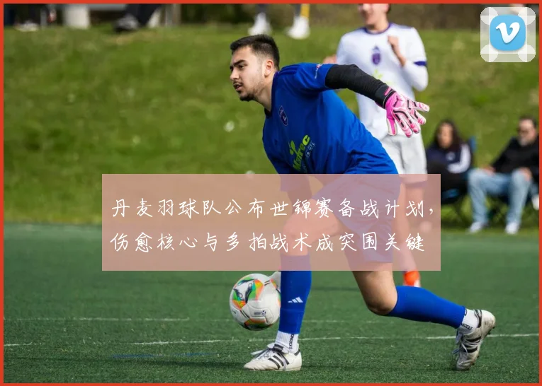 丹麦羽球队公布世锦赛备战计划,伤愈核心与多拍战术成突围关键