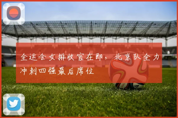 全运会女排收官在即,北京队全力冲刺四强最后席位