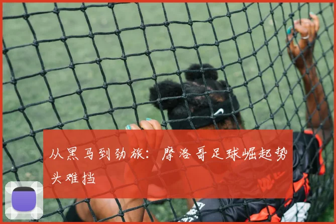 从黑马到劲旅:摩洛哥足球崛起势头难挡