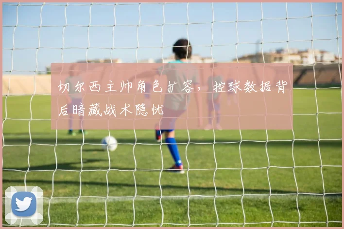 切尔西主帅角色扩容,控球数据背后暗藏战术隐忧