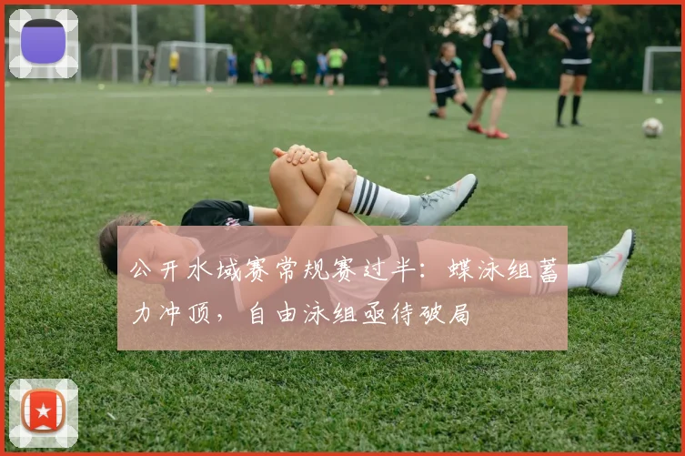 公开水域赛常规赛过半:蝶泳组蓄力冲顶,自由泳组亟待破局