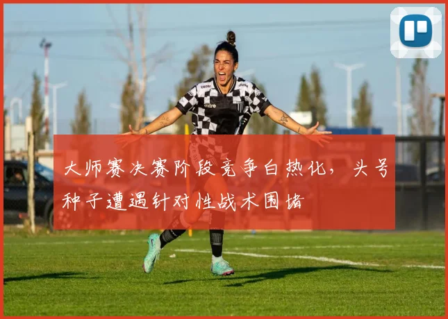 大师赛决赛阶段竞争白热化,头号种子遭遇针对性战术围堵