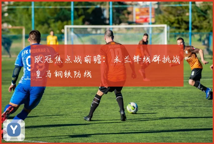 欧冠焦点战前瞻：米兰锋线群挑战皇马钢铁防线