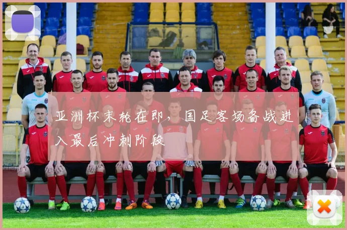 亚洲杯末轮在即,国足客场备战进入最后冲刺阶段