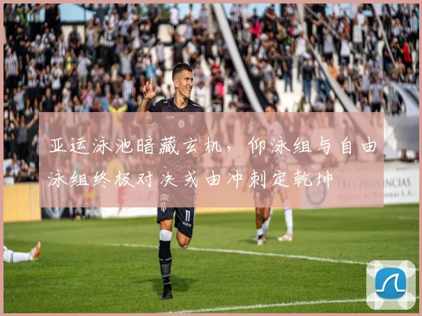 亚运泳池暗藏玄机，仰泳组与自由泳组终极对决或由冲刺定乾坤