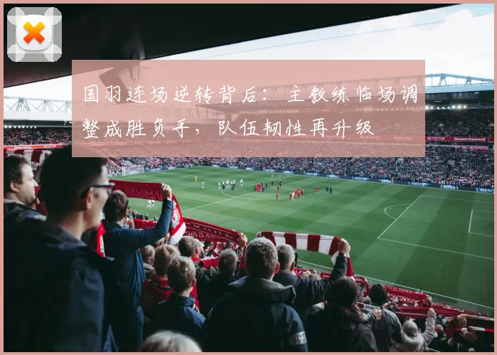 国羽连场逆转背后:主教练临场调整成胜负手,队伍韧性再升级