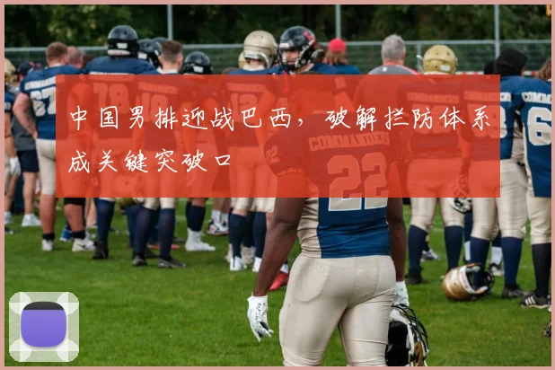 中国男排迎战巴西，破解拦防体系成关键突破口