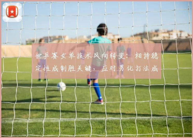 世乒赛女单技术风向转变:相持稳定性成制胜关键,应对男化打法成必修课