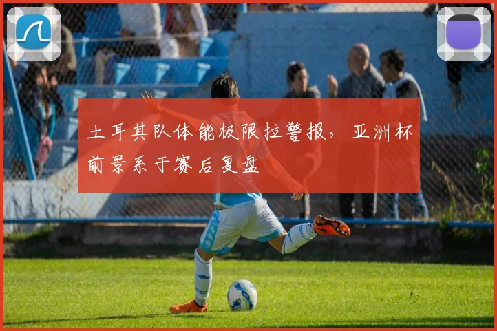 土耳其队体能极限拉警报，亚洲杯前景系于赛后复盘