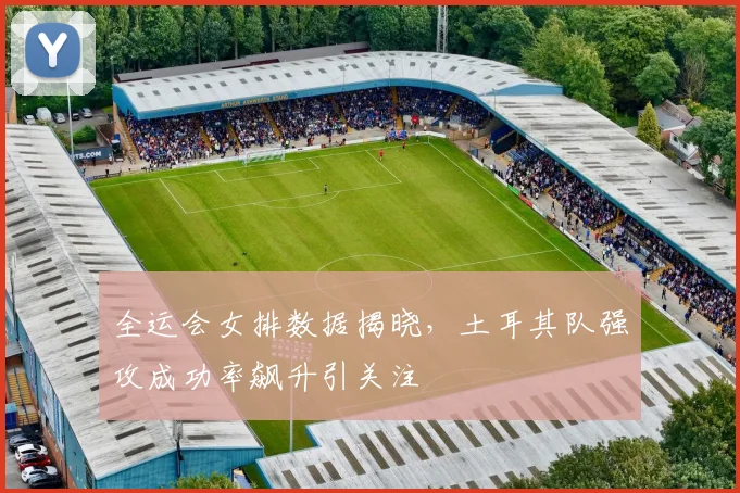 全运会女排数据揭晓,土耳其队强攻成功率飙升引关注