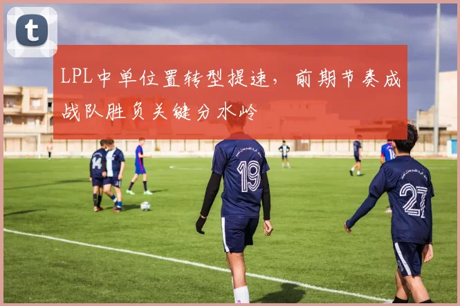 LPL中单位置转型提速,前期节奏成战队胜负关键分水岭