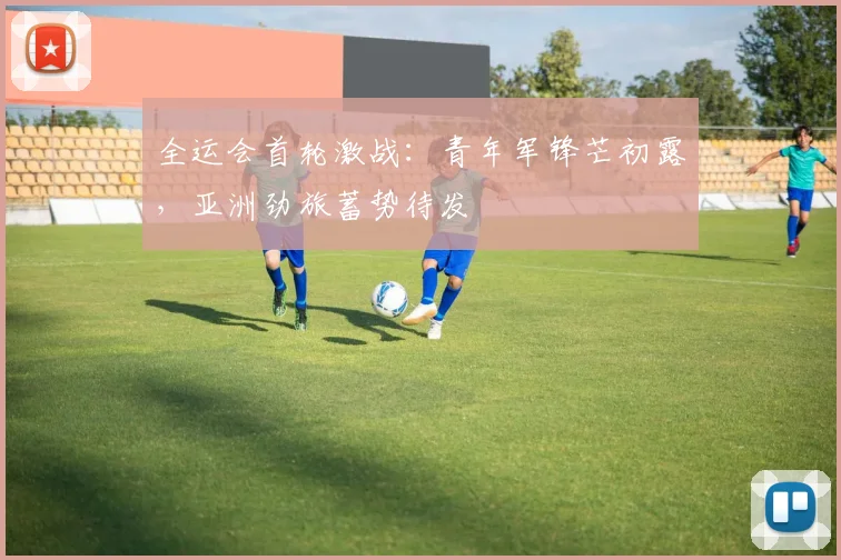 全运会首轮激战:青年军锋芒初露,亚洲劲旅蓄势待发