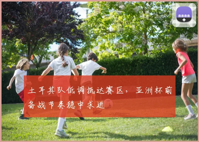 土耳其队低调抵达赛区,亚洲杯前备战节奏稳中求进