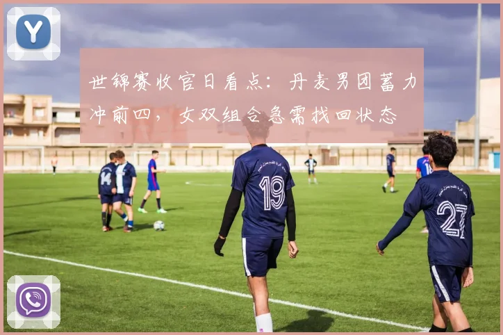 世锦赛收官日看点：丹麦男团蓄力冲前四，女双组合急需找回状态
