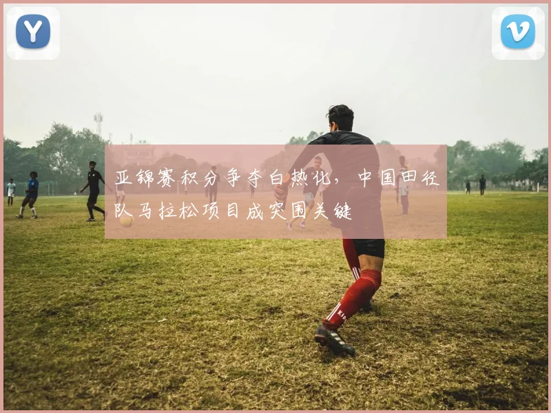 亚锦赛积分争夺白热化，中国田径队马拉松项目成突围关键