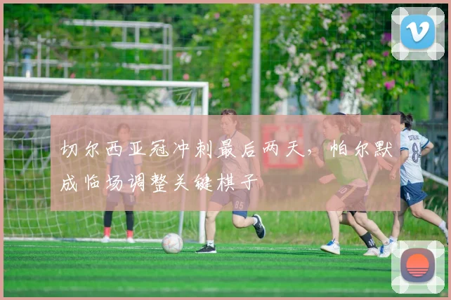 切尔西亚冠冲刺最后两天,帕尔默成临场调整关键棋子