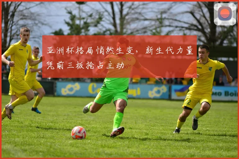 亚洲杯格局悄然生变，新生代力量凭前三板抢占主动