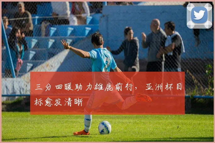 三分回暖助力雄鹿前行,亚洲杯目标愈发清晰