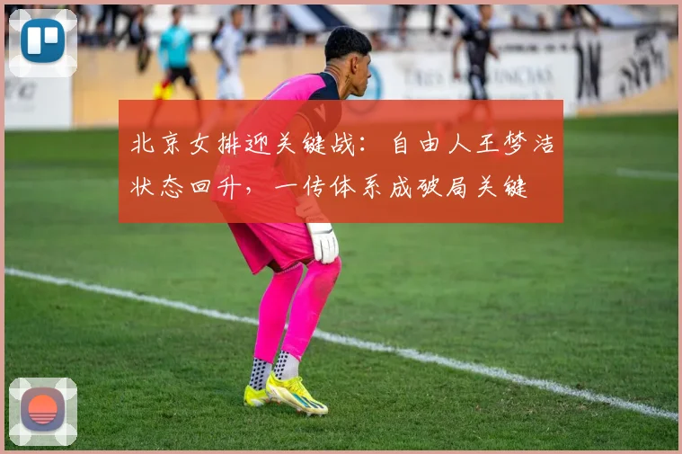 北京女排迎关键战:自由人王梦洁状态回升,一传体系成破局关键