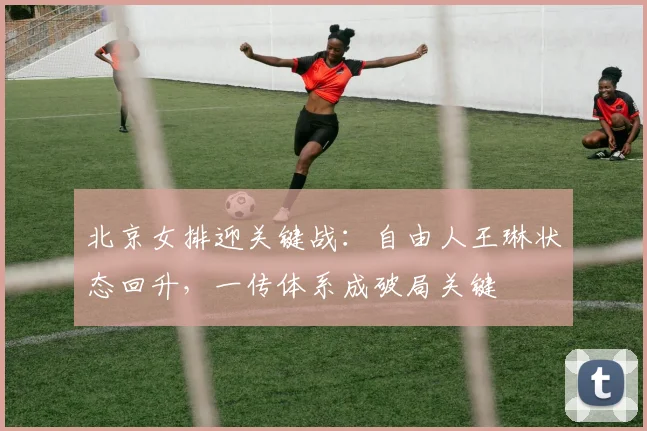 北京女排迎关键战:自由人王琳状态回升,一传体系成破局关键