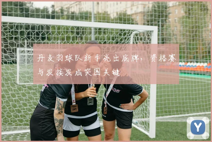 丹麦羽球队新季亮出底牌,资格赛与发接发成突围关键