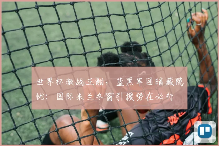 世界杯激战正酣,蓝黑军团暗藏隐忧:国际米兰冬窗引援势在必行
